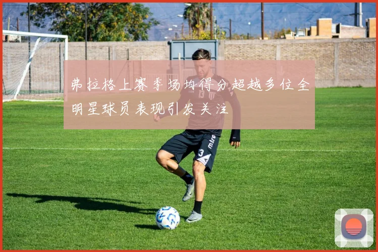 弗拉格上赛季场均得分超越多位全明星球员表现引发关注