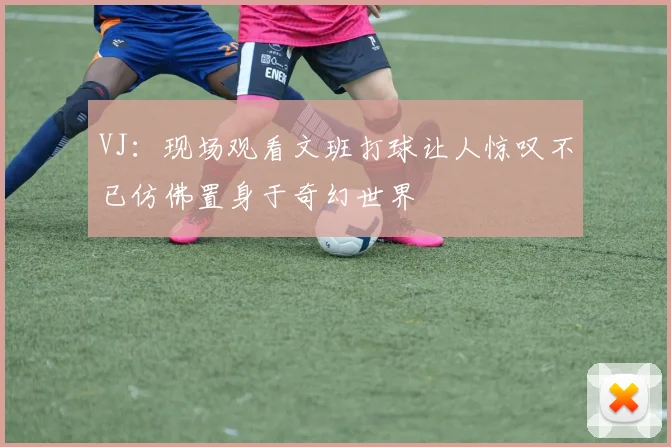 VJ：现场观看文班打球让人惊叹不已仿佛置身于奇幻世界