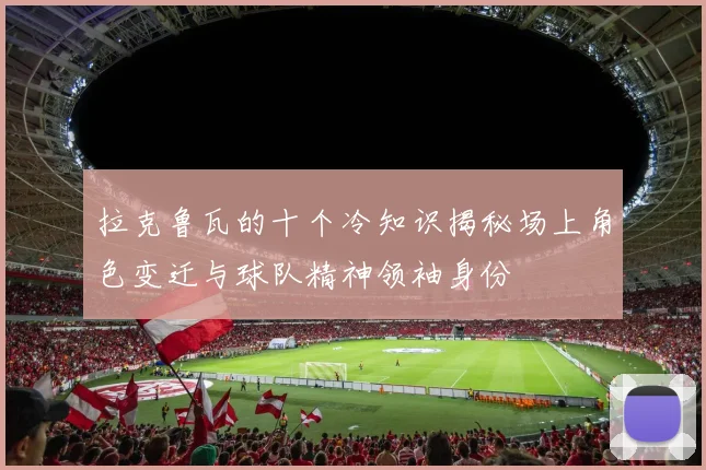 拉克鲁瓦的十个冷知识揭秘场上角色变迁与球队精神领袖身份