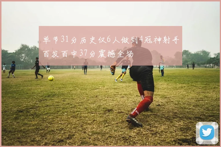 单节31分历史仅6人做到4冠神射手百发百中37分震撼全场