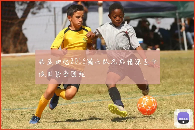 弗莱回忆2016骑士队兄弟情深至今依旧紧密团结