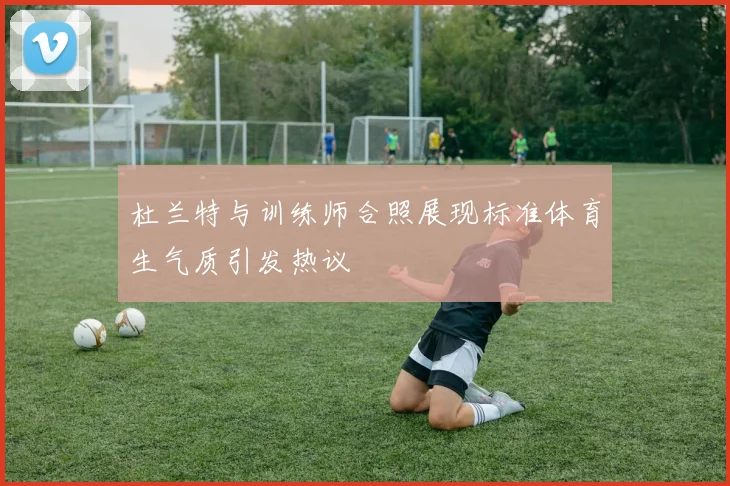 杜兰特与训练师合照展现标准体育生气质引发热议