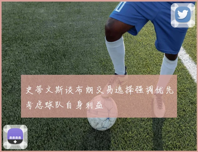 史蒂文斯谈布朗交易选择强调优先考虑球队自身利益