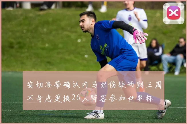 安切洛蒂确认内马尔伤缺两到三周不考虑更换26人阵容参加世界杯