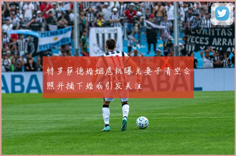 特罗萨德婚姻危机曝光妻子清空合照并摘下婚戒引发关注