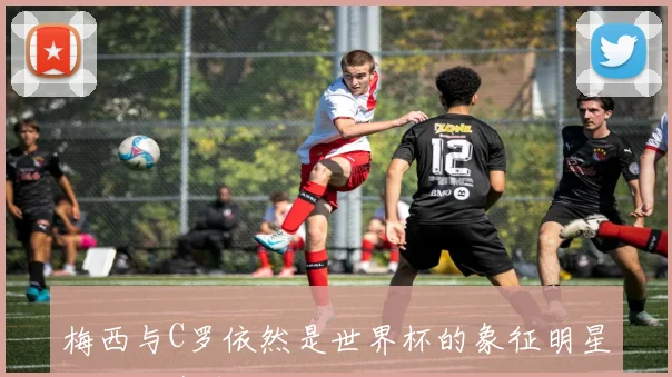 梅西与C罗依然是世界杯的象征明星效应对赛事影响深远