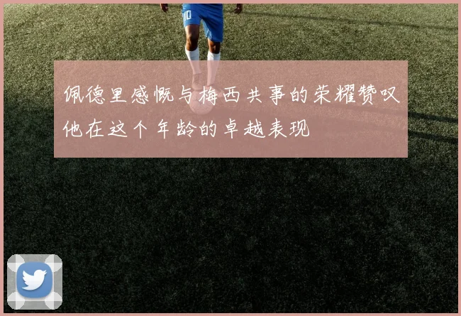佩德里感慨与梅西共事的荣耀赞叹他在这个年龄的卓越表现