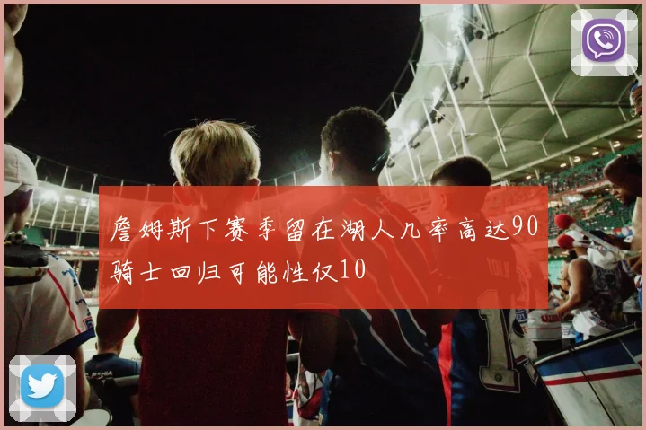 詹姆斯下赛季留在湖人几率高达90骑士回归可能性仅10