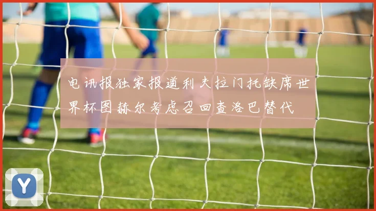 电讯报独家报道利夫拉门托缺席世界杯图赫尔考虑召回查洛巴替代