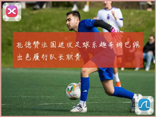孔德赞法国进攻足球乐趣夸姆巴佩出色履行队长职责
