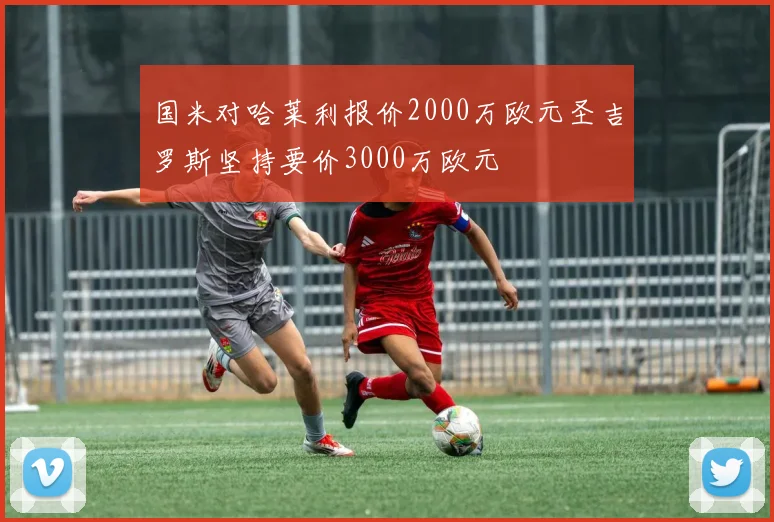 国米对哈莱利报价2000万欧元圣吉罗斯坚持要价3000万欧元