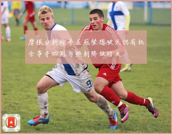 摩根分析枪手五冠梦想破灭仍有机会争夺四冠与热刺降级对决