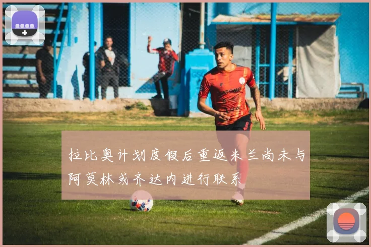 拉比奥计划度假后重返米兰尚未与阿莫林或齐达内进行联系
