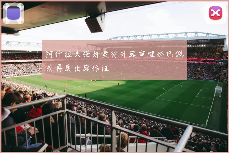 阿什拉夫强奸案将开庭审理姆巴佩或再度出庭作证