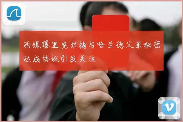 西媒曝里克尔梅与哈兰德父亲秘密达成协议引发关注