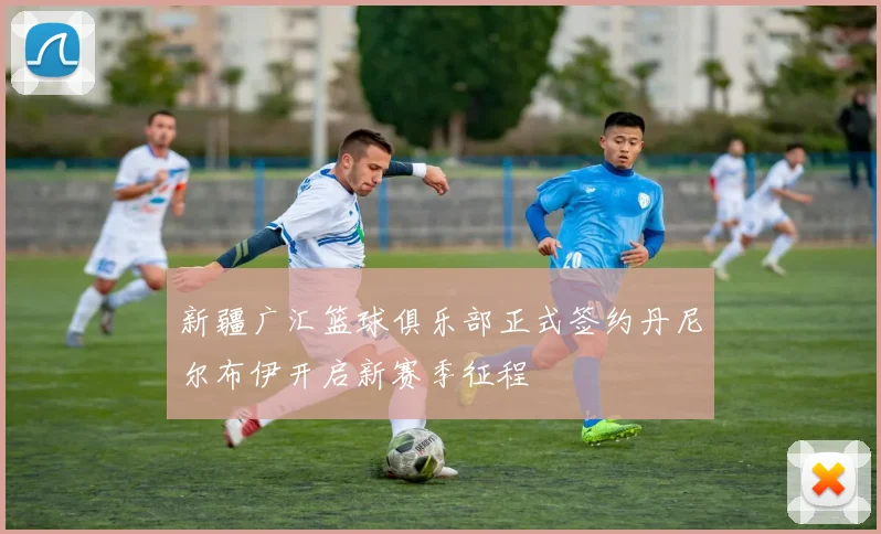 新疆广汇篮球俱乐部正式签约丹尼尔布伊开启新赛季征程