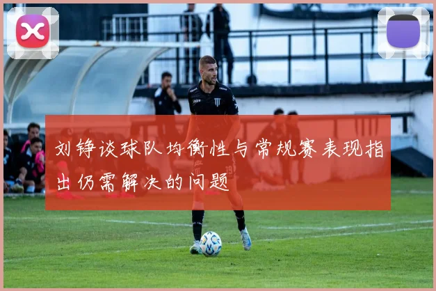 刘铮谈球队均衡性与常规赛表现指出仍需解决的问题