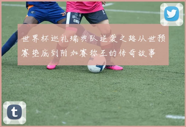 世界杯巡礼瑞典队逆袭之路从世预赛垫底到附加赛称王的传奇故事