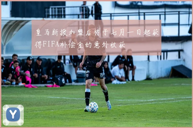 皇马新援加盟后将于七月一日起获得FIFA补偿金的意外收获