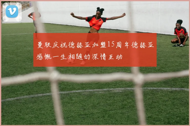 曼联庆祝德赫亚加盟15周年德赫亚感慨一生相随的深情互动