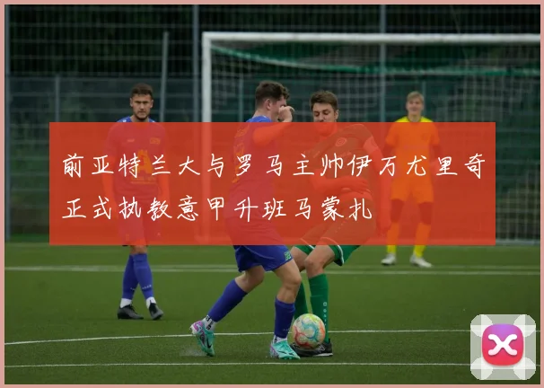 前亚特兰大与罗马主帅伊万尤里奇正式执教意甲升班马蒙扎