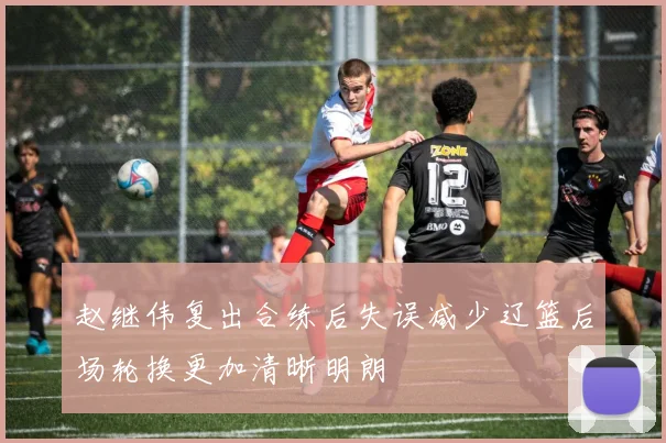 赵继伟复出合练后失误减少辽篮后场轮换更加清晰明朗