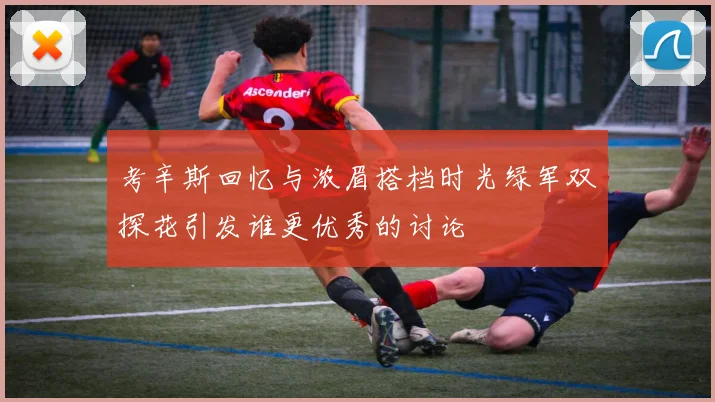 考辛斯回忆与浓眉搭档时光绿军双探花引发谁更优秀的讨论