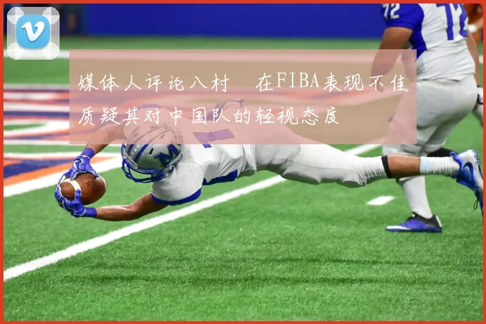 媒体人评论八村塁在FIBA表现不佳质疑其对中国队的轻视态度