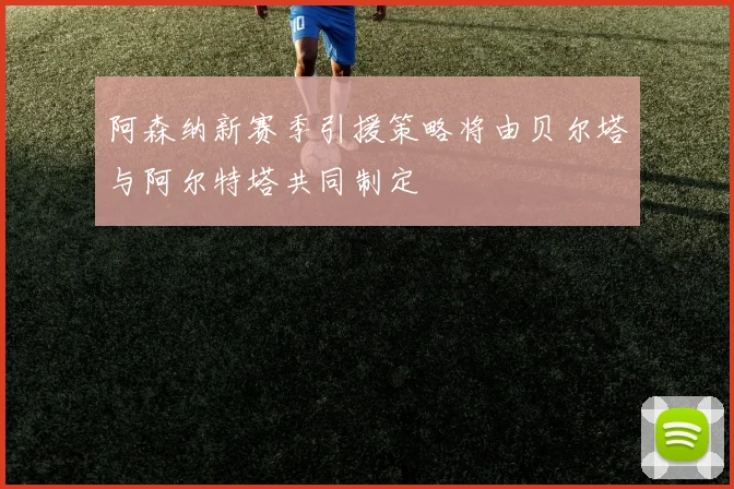 阿森纳新赛季引援策略将由贝尔塔与阿尔特塔共同制定